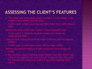   The most skin tones and levels can wear a surprisingly wide
   range of eye,cheek and lip color.
 If skin color is light,you may use light color for a soft,natural
   look.
Medium to dark colors will create a more dramatic look.
 If skin color is medium,medium tones will create an
   understated look.
Light or dark tones will provide more contrast and will appear
   bolder.
 If skin color is dark,dark tones will be most subtle.
Medium to medium-light or bright tones will be striking and
   vivid.
 Be cautious when choosing tones lighter then the skin.If the
   color is too light,it will turn grey or chalky on the skin.Look
   for translucent,shimmers colors if you are choosing these
   tones.
 