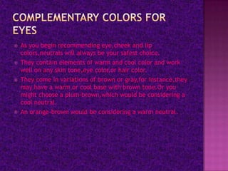    As you begin recommending eye,cheek and lip
    colors,neutrals will always be your safest choice.
   They contain elements of warm and cool color and work
    well on any skin tone,eye color,or hair color.
   They come in variations of brown or gray,for instance,they
    may have a warm or cool base with brown tone.Or you
    might choose a plum-brown,which would be considering a
    cool neutral.
   An orange-brown would be considering a warm neutral.
 