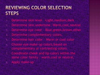 1.   Determine skin level -Light,medium,dark
2.   Determine skin undertone –Warm,cool,neutral
3.   Determine eye color – Blue,green,brown,other
4.   Determine complementary colors.
5.   Determine hair color – Warm or cool color
6.   Choose eye make-up colors,based on
     complementary or contrasting colors.
7.   Coordinate cheek and lip colors within the
     same color family – warm,cool or neutral.
8.   Apply make-up.
 