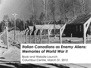Italian Canadians as Enemy Aliens:
Memories of World War II
Book and Website Launch
Columbus Centre, March 31, 2012
 