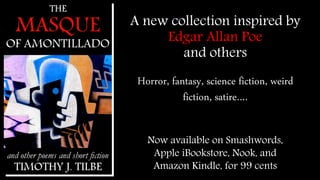 A new collection inspired by 
Edgar Allan Poe 
and others 
Horror, fantasy, science 
fiction, weird fiction, 
satire…. 
Now available on Smashwords, 
Apple iBookstore, Nook, and 
Amazon Kindle, for 99 cents 
 