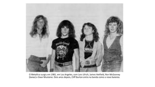 O Metallica surgiu em 1981, em Los Angeles, com Lars Ulrich, James Hetfield, Ron McGovney
(baixo) e Dave Mustaine. Dois anos depois, Cliff Burton entra na banda como o novo baixista.
 