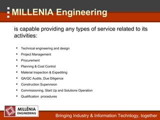 MILLENIA Engineering
is capable providing any types of service related to its
activities:

   Technical engineering and design
   Project Management
   Procurement
   Planning & Cost Control
   Material Inspection & Expediting
   QA/QC Audits, Due Diligence
   Construction Supervision
   Commissioning, Start Up and Solutions Operation
   Qualification procedures




                           Bringing Industry & Information Technlogy, together
 