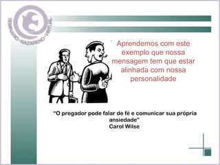 Aprendemos com este exemplo que nossa mensagem tem que estar alinhada com nossa personalidade “ O pregador pode falar de fé e comunicar sua própria ansiedade” Carol Wilse 