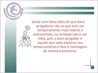 Existe uma falsa idéia de que bons pregadores são os que tem um temperamento mais falante e extrovertido, na verdade isto é um mito, pois o bom pregador é aquele que sabe explorar seu temperamento e leva a mensagem de maneira autentica. 