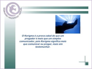 O Kerigma é a prova cabal de que um pregador é mais que um simples comunicador, pois Kerigma significa mais que comunicar ou pregar, mais sim testemunhar. 