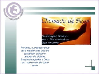 Portanto, o pregador deve ter e manter uma vida de santidade, oração e  leituras da bíblicas. Buscando agradar a Deus em tudo e vivendo como servo. 