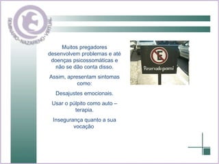 Muitos pregadores desenvolvem problemas e até doenças psicossomáticas e não se dão conta disso. Assim, apresentam sintomas como: Desajustes emocionais. Usar o púlpito como auto – terapia. Insegurança quanto a sua vocação  