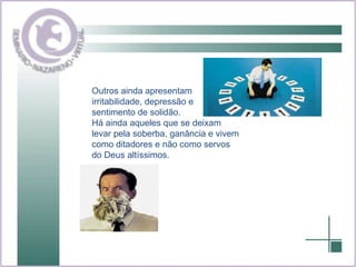 Outros ainda apresentam irritabilidade, depressão e sentimento de solidão. Há ainda aqueles que se deixam levar pela soberba, ganância e vivem como ditadores e não como servos do Deus altíssimos. 