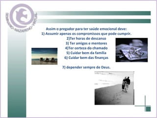 Assim o pregador para ter saúde emocional deve: 1) Assumir apenas os compromissos que pode cumprir. 2)Ter horas de descanso 3) Ter amigos e mentores 4)Ter certeza do chamado 5) Cuidar bem da família 6) Cuidar bem das finanças 7) depender sempre de Deus. 