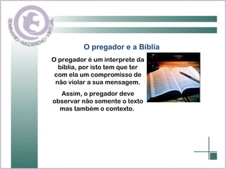 O pregador e a Bíblia O pregador é um interprete da bíblia, por isto tem que ter com ela um compromisso de não violar a sua mensagem. Assim, o pregador deve observar não somente o texto mas também o contexto.  