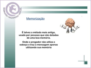 Memorização É talvez o método mais antigo, usado por pessoas que são dotadas de uma boa memória. Onde o pregador não utiliza o esboço e traz a mensagem apenas utilizando sua memória 