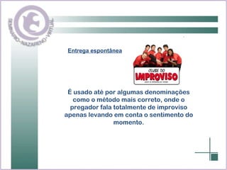 Entrega espontânea É usado até por algumas denominações como o método mais correto, onde o pregador fala totalmente de improviso apenas levando em conta o sentimento do momento. 