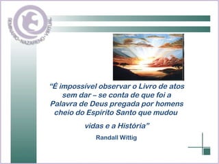 “ É impossível observar o Livro de atos sem dar – se conta de que foi a Palavra de Deus pregada por homens cheio do Espírito Santo que mudou  vidas e a História” Randall Wittig 