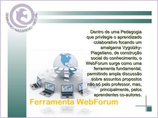 Ferramenta WebForum Dentro de uma Pedagogia que privilegie o aprendizado colaborativo focando um amalgama Vygotzky-Piagetiano, de construção social do conhecimento, o WebForum surge como uma ferramenta fundamental, permitindo ampla discussão sobre assuntos propostos não só pelo professor, mas, principalmente, pelos aprendentes co-autores. 