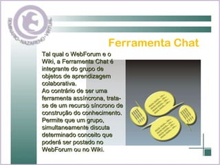 Ferramenta Chat Tal qual o WebForum e o Wiki, a Ferramenta Chat é integrante do grupo de objetos de aprendizagem colaborativa. Ao contrário de ser uma ferramenta assíncrona, trata-se de um recurso síncrono de construção do conhecimento. Permite que um grupo, simultaneamente discuta determinado conceito que poderá ser postado no WebForum ou no Wiki. 