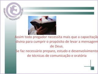 Assim todo pregador necessita mais que a capacitação divina para cumprir o propósito de levar a mensagem de Deus. Se faz necessário preparo, estudo e desenvolvimento de técnicas de comunicação e oratória 