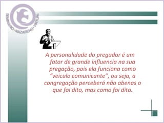 A personalidade do pregador é um fator de grande influencia na sua pregação, pois ela funciona como “veiculo comunicante”, ou seja, a congregação perceberá não abenas o que foi dito, mas como foi dito. 