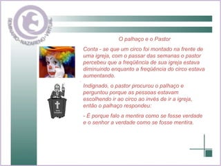 O palhaço e o Pastor Conta - se que um circo foi montado na frente de uma igreja, com o passar das semanas o pastor percebeu que a freqüência de sua igreja estava diminuindo enquanto a freqüência do circo estava aumentando. Indignado, o pastor procurou o palhaço e perguntou porque as pessoas estavam escolhendo ir ao circo ao invés de ir a igreja, então o palhaço respondeu: - É porque falo a mentira como se fosse verdade e o senhor a verdade como se fosse mentira. 