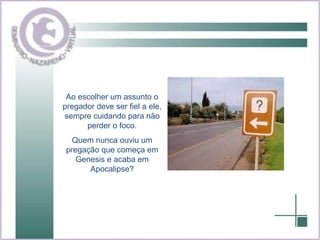 Ao escolher um assunto o pregador deve ser fiel a ele, sempre cuidando para não perder o foco. Quem nunca ouviu um pregação que começa em Genesis e acaba em Apocalipse? 
