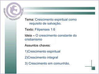 Tema:  Crescimento espiritual como  requisito de salvação . Texto:  Filipenses 1:6 Ideia –  O crescimento constante do cristianismo Assuntos chaves:  1)Crescimento espiritual 2)Crescimento integral 3) Crescimento em comunhão . 