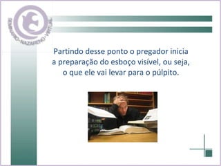Partindo desse ponto o pregador inicia a preparação do esboço visível, ou seja, o que ele vai levar para o púlpito. 