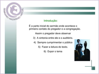 Introdução: É a parte inicial do sermão onde acontece o primeiro contato do pregador e a congregação. Assim o pregador deve observar A sintonia entre ele e o auditório. Sempre cumprimentar o público Fazer a leitura do texto. Expor o tema 