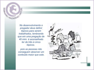 No desenvolvimento o pregador deve definir tópicos para serem trabalhados, lembrando que em uma pregação de 40 mim  é aconselhado ter de três à cinco tópicos.  pois as pessoas não conseguem absorver um conteúdo maior que este . 