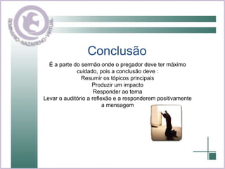 Conclusão  É a parte do sermão onde o pregador deve ter máximo cuidado, pois a conclusão deve : Resumir os tópicos principais Produzir um impacto Responder ao tema Levar o auditório a reflexão e a responderem positivamente a mensagem 