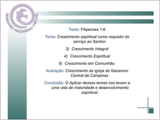 Texto : Filipenses 1:6 Tema : Crescimento espiritual como requisito do serviço ao Senhor. Crescimento Integral Crescimento Espiritual Crescimento em Comunhão. Ilustração : Crescimento da igreja do Nazareno Central de Campinas. Conclusão : O Aplicar desses temas nos levam a uma vida de maturidade e desenvolvimento espiritual. 