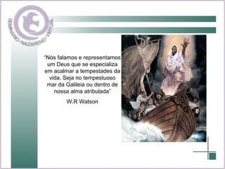 “Nós falamos e representamos um Deus que se especializa em acalmar a tempestades da vida. Seja no tempestuoso mar da Galileia ou dentro de nossa alma atribulada” W.R Watson 