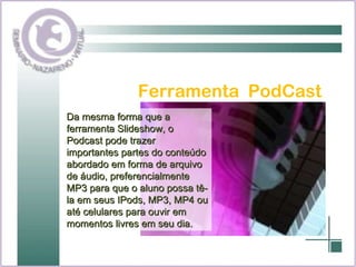 Ferramenta  PodCast Da mesma forma que a ferramenta Slideshow, o Podcast pode trazer importantes partes do conteúdo abordado em forma de arquivo de áudio, preferencialmente MP3 para que o aluno possa tê-la em seus IPods, MP3, MP4 ou até celulares para ouvir em momentos livres em seu dia. 