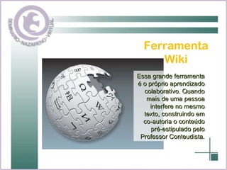 Ferramenta Wiki Essa grande ferramenta é o próprio aprendizado colaborativo. Quando mais de uma pessoa interfere no mesmo texto, construindo em co-autoria o conteúdo pré-estipulado pelo Professor Conteudista. 