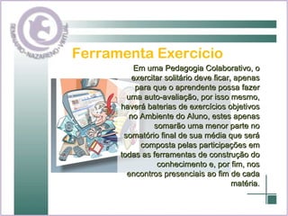 Ferramenta Exercício Em uma Pedagogia Colaborativo, o exercitar solitário deve ficar, apenas para que o aprendente possa fazer uma auto-avaliação, por isso mesmo, haverá baterias de exercícios objetivos no Ambiente do Aluno, estes apenas somarão uma menor parte no somatório final de sua média que será composta pelas participações em todas as ferramentas de construção do conhecimento e, por fim, nos encontros presenciais ao fim de cada matéria. 
