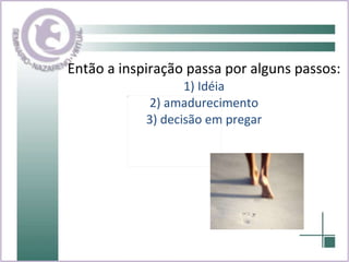 Então a inspiração passa por alguns passos: 1) Idéia 2) amadurecimento 3) decisão em pregar 
