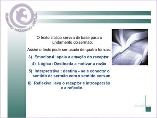 O texto bíblico servira de base para o fundamento do sermão. Assim o texto pode ser usado de quatro formas: Emocional: apela a emoção do receptor. Lógica : Destinada a motivar a razão Interpretativa : destina – se a conectar o sentido do sermão com o sentido comum. Reflexiva: leva o receptor a introspecção e a reflexão. 