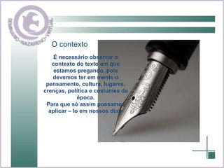 O contexto É necessário observar o contexto do texto em que estamos pregando, pois devemos ter em mente o pensamento, cultura, lugares, crenças, política e costumes da época. Para que só assim possamos aplicar – lo em nossos dias  
