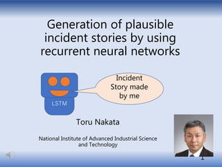 Generation of plausible
incident stories by using
recurrent neural networks
Toru Nakata
National Institute of Advanced Industrial Science
and Technology
1
LSTM
Incident
Story made
by me