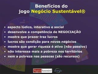 aspecto lúdico, interativo e social desenvolve a competência de NEGOCIAÇÃO mostra que prazer traz lucros  lucros são condição para novos negócios mostra que gerar riqueza é ativo (não passivo)  não interessa mais a pobreza nos territórios nem a pobreza nas pessoas (são recursos) Benefícios do jogo  Negócio Sustentável® 