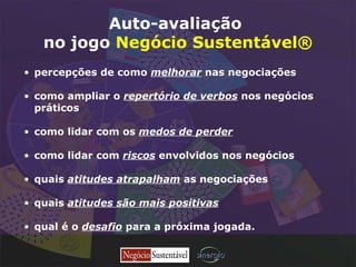 Auto-avaliação   no jogo  Negócio Sustentável® percepções de como  melhorar  nas negociações como ampliar o  repertório de verbos  nos negócios  práticos   como lidar com os  medos de perder como lidar com  riscos  envolvidos nos negócios quais  atitudes atrapalham  as negociações quais  atitudes são mais positivas qual é o  desafio  para a próxima jogada. 
