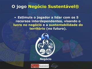 O jogo  Negócio Sustentável®  Estimula o jogador a lidar com os 5 recursos interdependentes, visando o  lucro no negócio  e a  sustentabilidade do território  (no futuro). Negócio 
