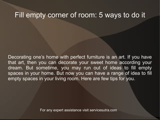Fill empty corner of room: 5 ways to do it
Decorating one’s home with perfect furniture is an art. If you have
that art, then you can decorate your sweet home according your
dream. But sometime, you may run out of ideas to fill empty
spaces in your home. But now you can have a range of idea to fill
empty spaces in your living room. Here are few tips for you.
For any expert assistance visit servicesutra.com
 