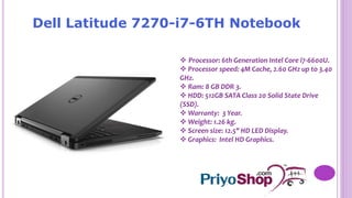 Dell Latitude 7270-i7-6TH Notebook
 Processor: 6th Generation Intel Core i7-6600U.
 Processor speed: 4M Cache, 2.60 GHz up to 3.40
GHz.
 Ram: 8 GB DDR 3.
 HDD: 512GB SATA Class 20 Solid State Drive
(SSD).
 Warranty: 3 Year.
 Weight: 1.26 kg.
 Screen size: 12.5" HD LED Display.
 Graphics: Intel HD Graphics.
 