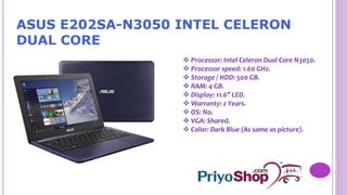 ASUS E202SA-N3050 INTEL CELERON
DUAL CORE
 Processor: Intel Celeron Dual Core N3050.
 Processor speed: 1.60 GHz.
 Storage / HDD: 500 GB.
 RAM: 4 GB.
 Display: 11.6" LED.
 Warranty: 2 Years.
 OS: No.
 VGA: Shared.
 Color: Dark Blue (As same as picture).
 