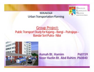 Group Project:
Public Transport Study for Kajang – Bangi – Putrajaya –
                           Kajang–          Putrajaya–
               Bandar Seri Putra - Nilai




                    Asmah Bt. Hamim           P60159
                    Noor Hazlin Bt. Abd Rahim P60840
 