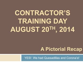 CONTRACTOR’S 
TRAINING DAY 
AUGUST 20TH, 2014 
A Pictorial Recap 
YES! We had Quesadillas and Corona’s! 
 
