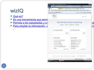 wizIQ
      Qué es?
      Es una herramienta que permite crear un aula de clase virtual.
      Permite a los estudiantes y a los profesores participar por medio de cla
      Para ampliar la información, visitar: http://www.youtube.com/watch?v=
       .




10
 