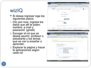 wizIQ
      Si desea ingresar siga los
        siguientes pasos:
     1. Clic join now: ingrese los
        datos que allí le piden:
        nombre, e.mail y
        password. (gmail)
     2. Escoger el rol que se
        desea asumir: profesor o
        estudiante y los temas
        que se van a enseñar o
        aprender.
     3. Explorar la página y hacer
        la aplicaciones según
        cada rol.


11
 