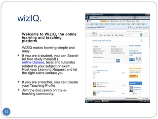 wizIQ.
       Welcome to WiZiQ, the online
       learning and teaching
       platform.
       WiZiQ makes learning simple and
       easy.
      If you are a student, you can Search
       for free study material (
       online classes, tests and tutorials)
       related to your subject or exam .
       Post your Learning Request and let
       the right tutors contact you

      If you are a teacher, you can Create
       your Teaching Profile
      Join the discussion on the e-
       teaching community.




12
 