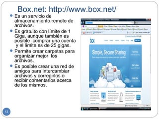 Box.net: http://www.box.net/
      Es un servicio de
       almacenamiento remoto de
       archivos.
      Es gratuito con límite de 1
       Giga, aunque también es
       posible comprar una cuenta
        y el límite es de 25 gigas.
      Permite crear carpetas para
       organizar mejor los
       archivos.
      Es posible crear una red de
       amigos para intercambiar
       archivos y corregirlos o
       recibir comentarios acerca
       de los mismos.




13
 